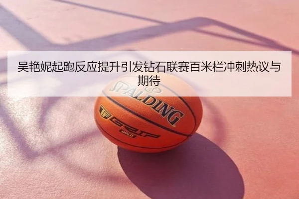 吴艳妮起跑反应提升引发钻石联赛百米栏冲刺热议与期待