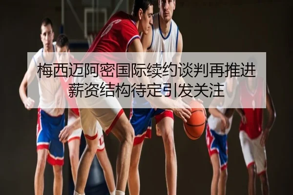 梅西迈阿密国际续约谈判再推进 薪资结构待定引发关注
