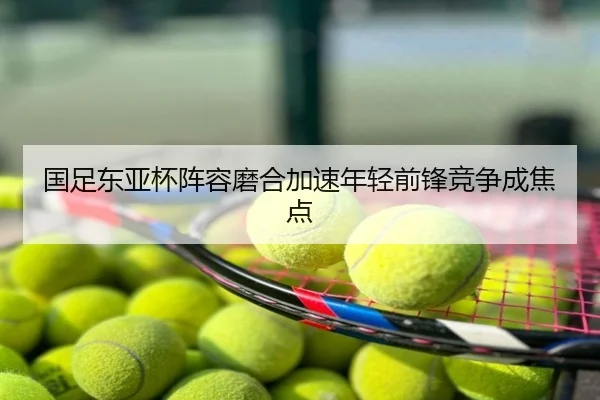 国足东亚杯阵容磨合加速年轻前锋竞争成焦点
