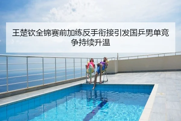 王楚钦全锦赛前加练反手衔接引发国乒男单竞争持续升温