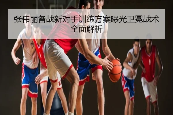 张伟丽备战新对手训练方案曝光卫冕战术全面解析