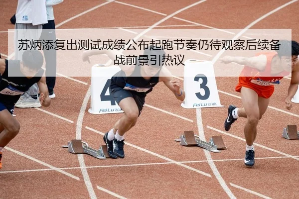 苏炳添复出测试成绩公布起跑节奏仍待观察后续备战前景引热议